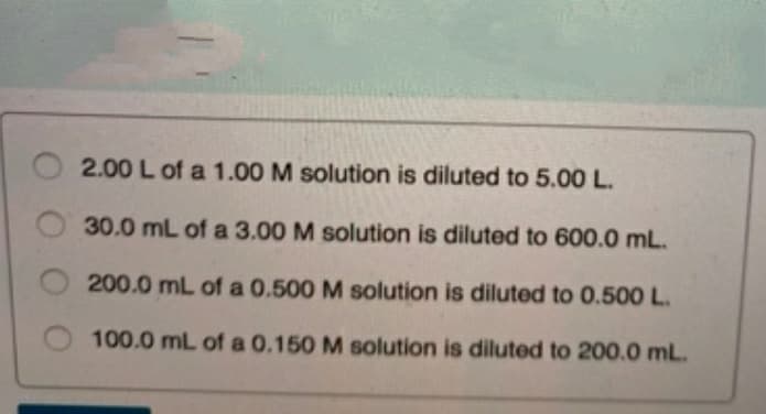 2.00 L of a 1.00 M solution is diluted to 5.00 L.
30.0 mL of a 3.00 M solution is diluted to 600.0 mL.
200.0 mL of a 0.500 M solution is diluted to 0.500 L.
100.0 mL of a 0.150 M solution is diluted to 200.0 mL.
