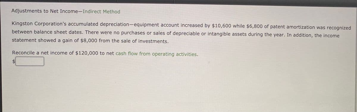 Adjustments to Net Income-Indirect Method
Kingston Corporation's accumulated depreciation-equipment account increased by $10,600 while $6,800 of patent amortization was recognized
between balance sheet dates. There were no purchases or sales of depreciable or intangible assets during the year. In addition, the income
statement showed a gain of $8,000 from the sale of investments.
Reconcile a net income of $120,000 to net cash flow from operating activities.
%24
