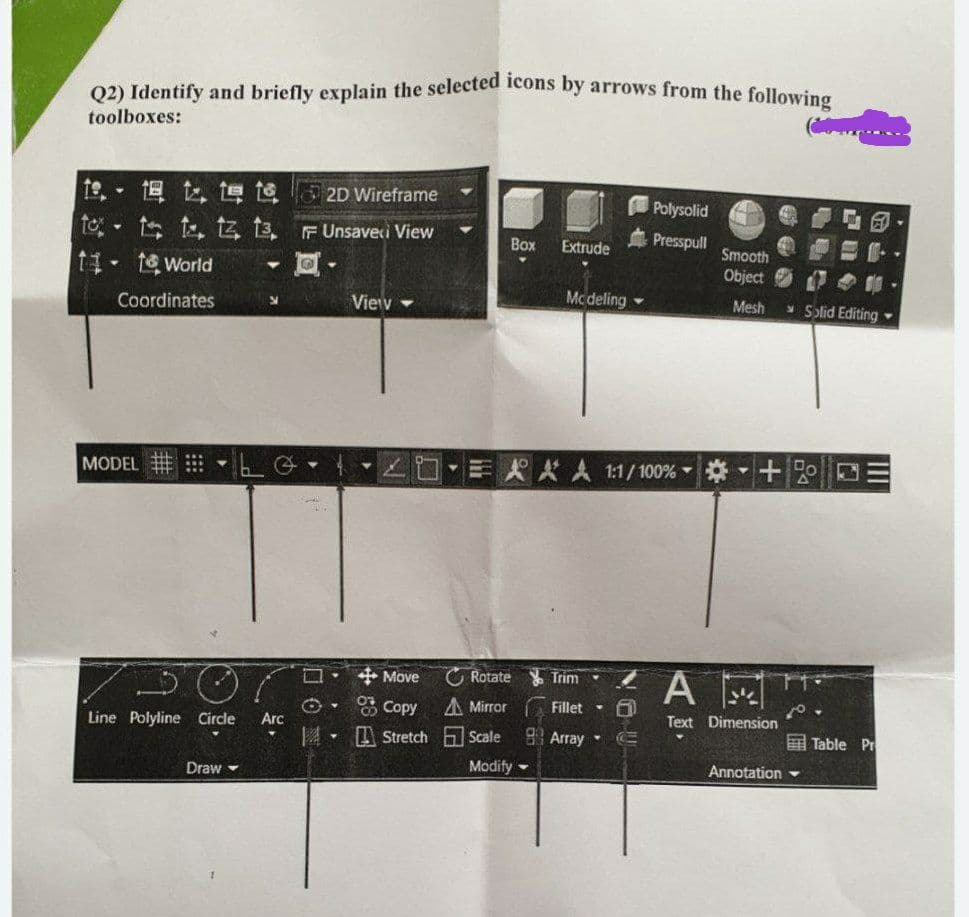 Q2) Identify and briefly explain the selected icons by arrows from the following
toolboxes:
19.
18 t te te
2D Wireframe
Polysolid
to t t t 13, F Unsaveci View
Y
Box
Extrude
Presspull Smooth
11-1 World
Object
00
Mcdeling
Mesh
Coordinates
N
View
Solid Editing ->
#L4
EAAA 1:1/100% + DE
Rotate Trim
A
Text Dimension
Table Pr
Annotation
MODEL
7
Line Polyline Circle
Draw
9
Arc
Ⓒ.
14
Y
+Move
Copy A Mirror
Stretch Scale
Modify
Fillet -
Array Camps