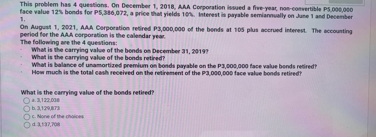 This problem has 4 questions. On December 1, 2018, AAA Corporation issued a five-year, non-convertible P5,000,000
face value 12% bonds for P5,386,072, a price that yields 10%. Interest is payable semiannually on June 1 and December
1.
On August 1, 2021, AAA Corporation retired P3,000,000 of the bonds at 105 plus accrued interest. The accounting
period for the AAA corporation is the calendar year.
The following are the 4 questions:
What is the carrying value of the bonds on December 31, 2019?
What is the carrying value of the bonds retired?
What is balance of unamortized premium on bonds payable on the P3,000,000 face value bonds retired?
How much is the total cash received on the retirement of the P3,000,000 face value bonds retired?
What is the carrying value of the bonds retired?
a. 3,122,038
O b.3,129,873
c. None of the choices
O d.3,137,708
