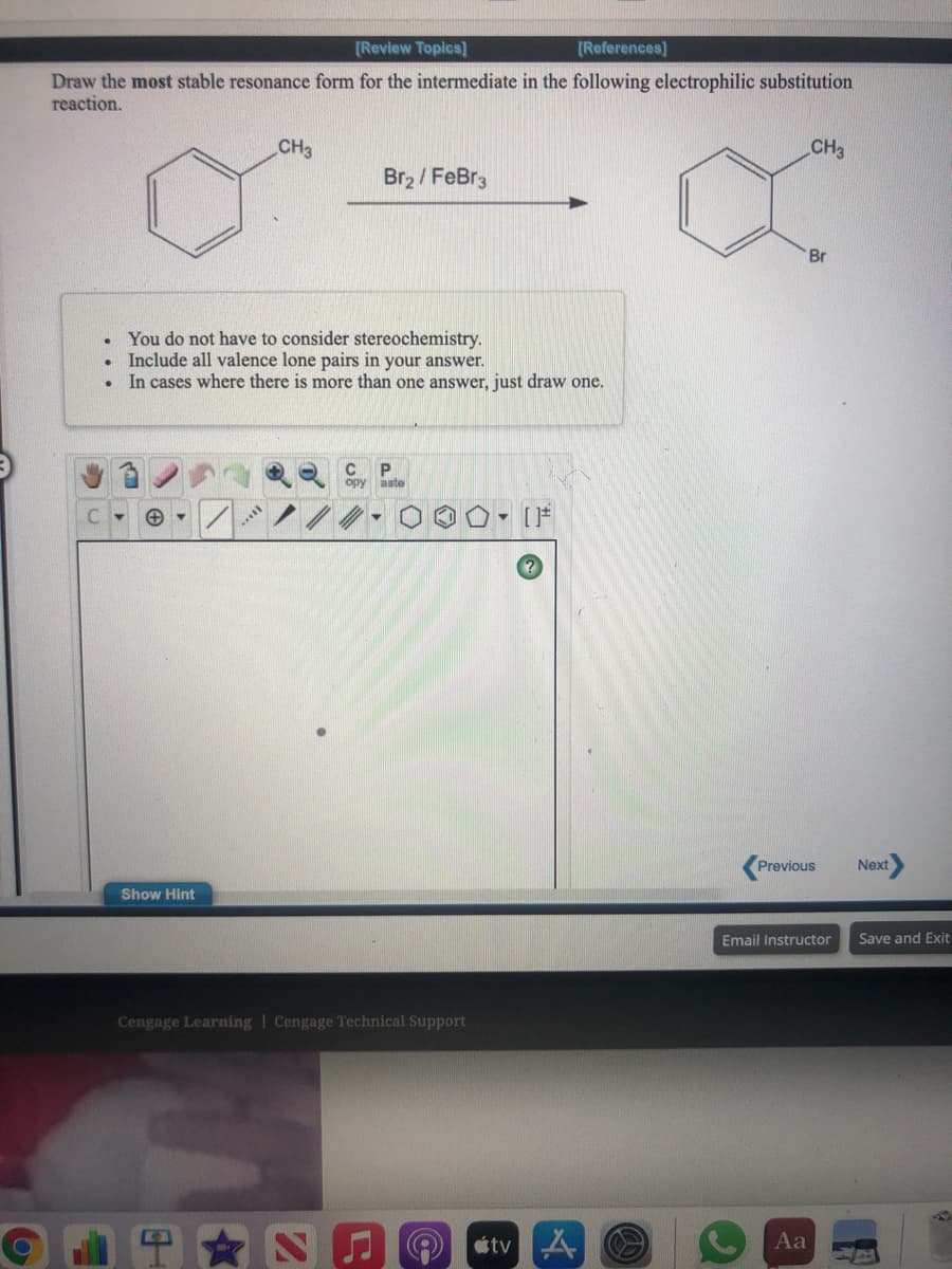 [Review Topics]
[References)
Draw the most stable resonance form for the intermediate in the following electrophilic substitution
reaction.
CH3
CH3
Br2 / FeBr3
Br
You do not have to consider stereochemistry.
Include all valence lone pairs in your answer.
In cases where there is more than one answer, just draw one.
opy aste
O o o- F
Previous
Next
Show Hint
Email Instructor
Save and Exit
Cengage Learning | Cengage Technical Support
tv A
Aa
