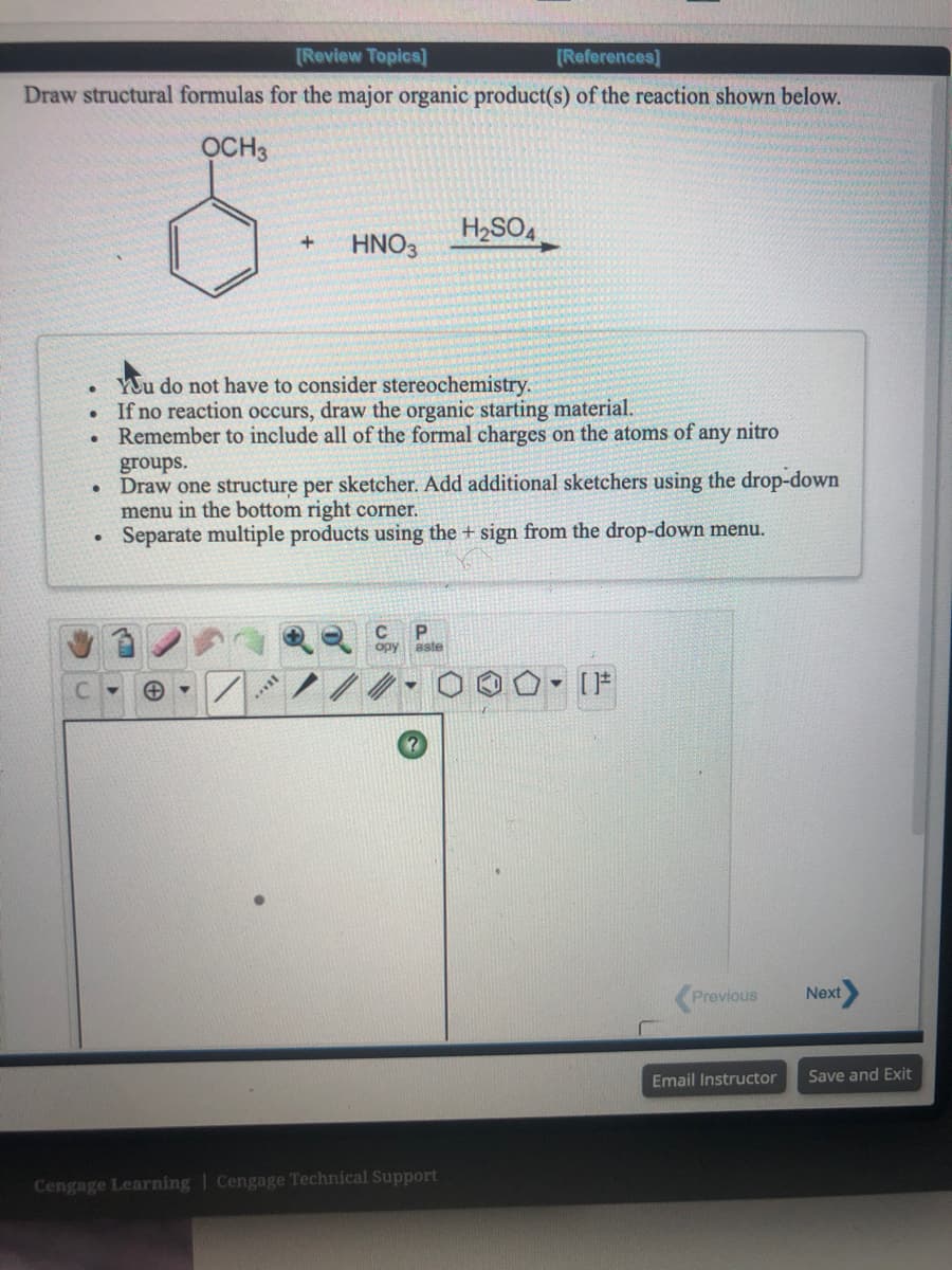 [Review Topics]
[Reforences]
Draw structural formulas for the major organic product(s) of the reaction shown below.
OCH3
H2SO4
HNO3
YUu do not have to consider stereochemistry.
If no reaction occurs, draw the organic starting material.
Remember to include all of the formal charges on the atoms of any nitro
groups.
• Draw one structure per sketcher. Add additional sketchers using the drop-down
menu in the bottom right corner.
Separate multiple products using the + sign from the drop-down menu.
opy aste
- [F
Previous
Next
Email Instructor
Save and Exit
Cengage Learning | Cengage Technical Support
