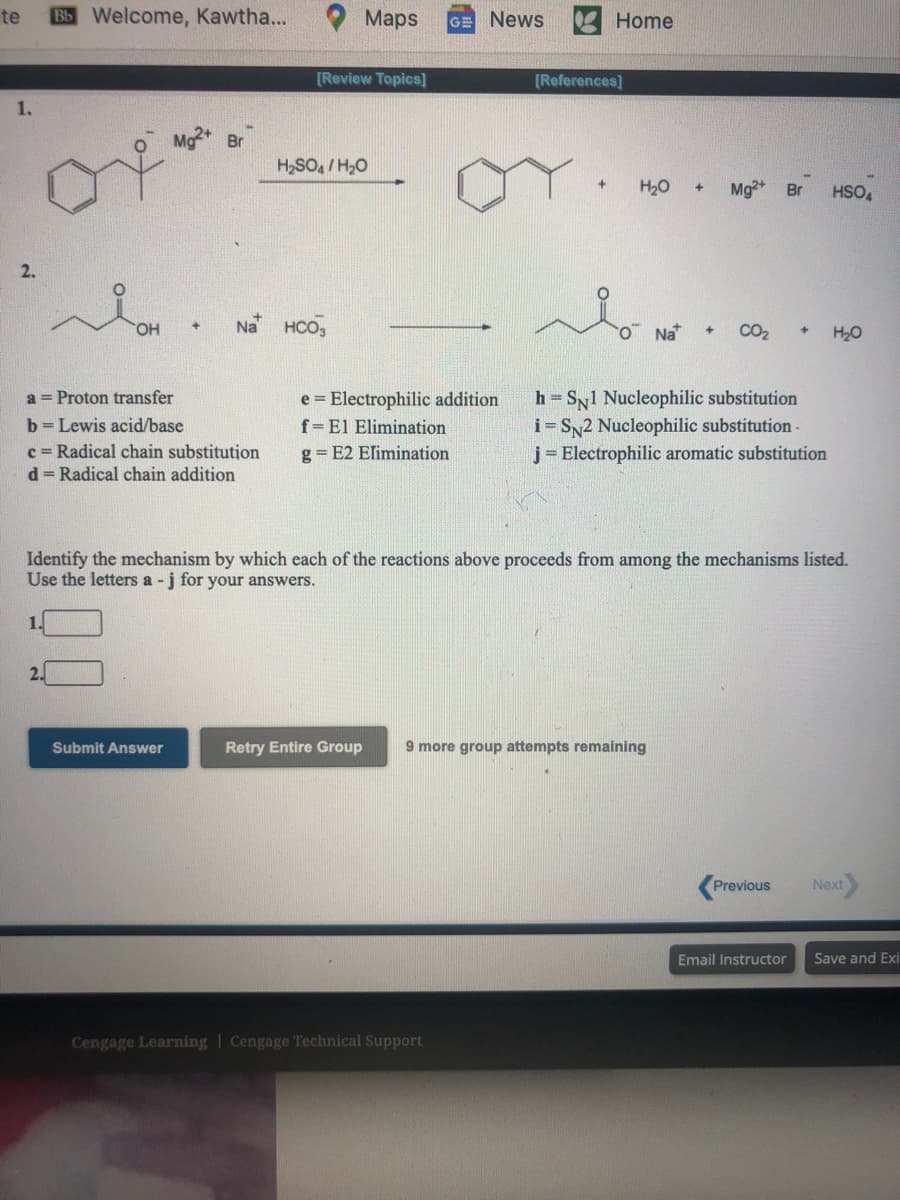te
Bb Welcome, Kawtha...
Maps
News
Home
GE
[Review Topics]
[References]
1.
Br
H,SO, /H,O
H20
Mg2+
Br
HSO,
2.
OH
Na HCO,
O Na
CO2
H20
h = Sy1 Nucleophilic substitution
i= SN2 Nucleophilic substitution-
j= Electrophilic aromatic substitution
a = Proton transfer
e = Electrophilic addition
b = Lewis acid/base
f= El Elimination
c = Radical chain substitution
d = Radical chain addition
g = E2 Elimination
Identify the mechanism by which each of the reactions above proceeds from among the mechanisms listed.
Use the letters a - j for your answers.
2.
Submit Answer
Retry Entire Group
9 more group attempts remaining
Previous
Next
Email Instructor
Save and Exi
Cengage Learning | Cengage Technical Support
