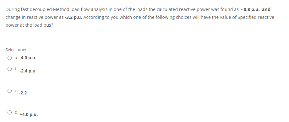 During fast decoupled Method load flow analysis in one of the loads the calculated reactive power was found as - 0.8 p.u. and
change in reactive power as -3.2 p.u. According to you which one of the following choices will have the value of Specified reactive
power at the load bus?
Select one:
O a. -4.0 p.u.
O b. -2.4 p.u
O C.2.2
d.
+4.0 p.u.
