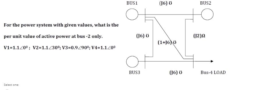 BUS1
(16) U
BUS2
For the power system with given values, what is the
per unit value of active power at bus -2 only.
(16) U
(1+J6) U
V1=1.120º; V2=1.1230º; V3=0.9/90°; V4=1.120°
Of
BUS3
(16) U
Bus-4 LOAD
Select one:
