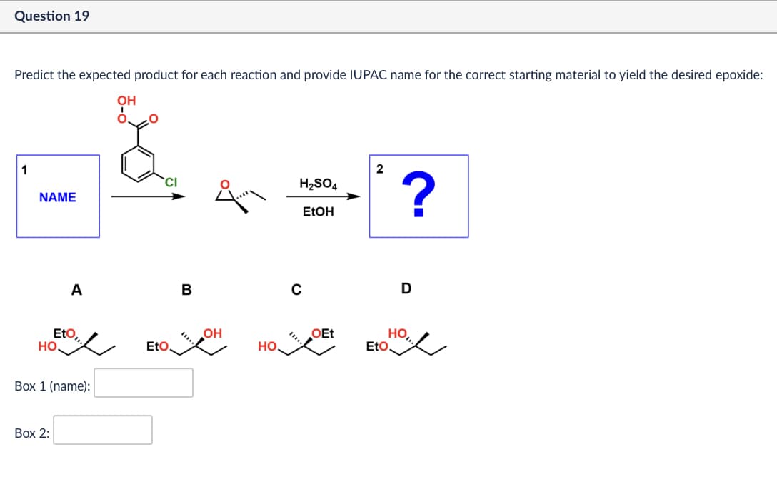 Question 19
Predict the expected product for each reaction and provide IUPAC name for the correct starting material to yield the desired epoxide:
OH
°
1
NAME
A
B
с
2
H2SO4
?
EtOH
D
Eto,
OH
OEt
Но,
HO
EtO
HO.
EtO
Box 1 (name):
Box 2: