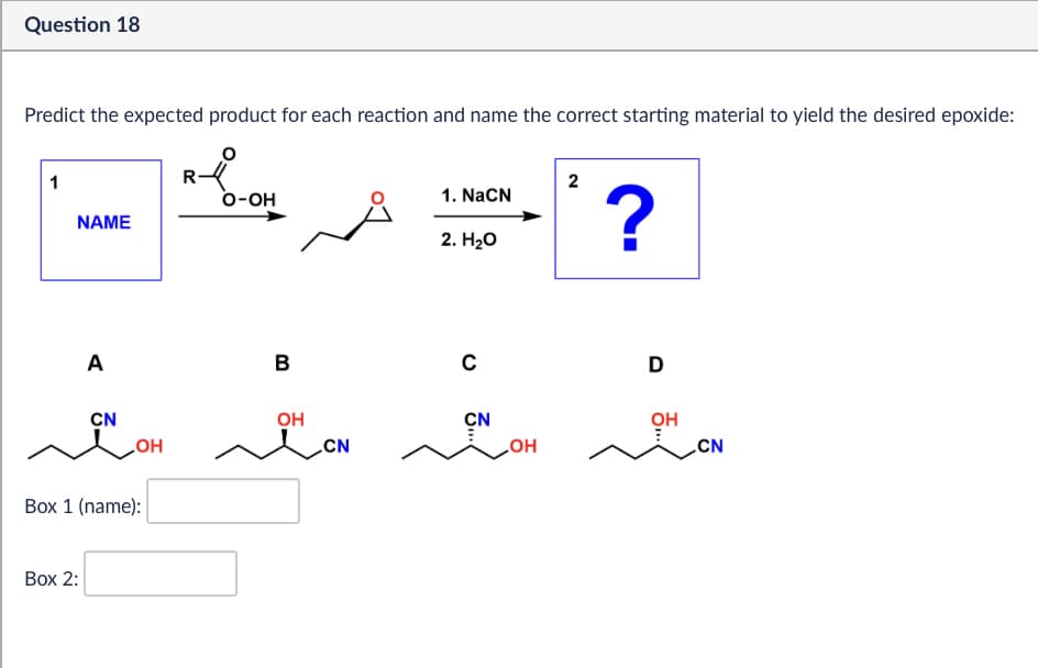 Question 18
Predict the expected product for each reaction and name the correct starting material to yield the desired epoxide:
1
R
2
O-OH
1. NaCN
NAME
2. H₂O
?
A
B
CN
OH
OH
CN
Box 1 (name):
Box 2:
с
CN
...
OH
D
OH
...
CN