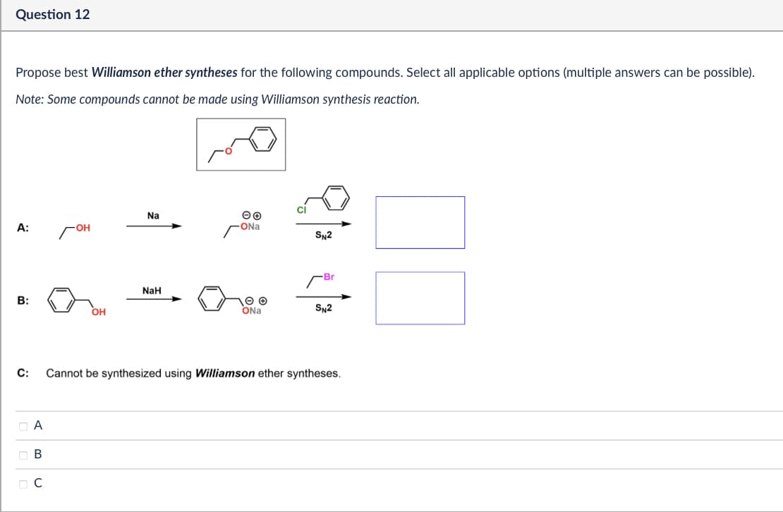 Question 12
Propose best Williamson ether syntheses for the following compounds. Select all applicable options (multiple answers can be possible).
Note: Some compounds cannot be made using Williamson synthesis reaction.
A:
гон
Na
-ONa
81
SN2
-Br
NaH
B:
OH
ONa
SN2
C:
A
B
с
Cannot be synthesized using Williamson ether syntheses.