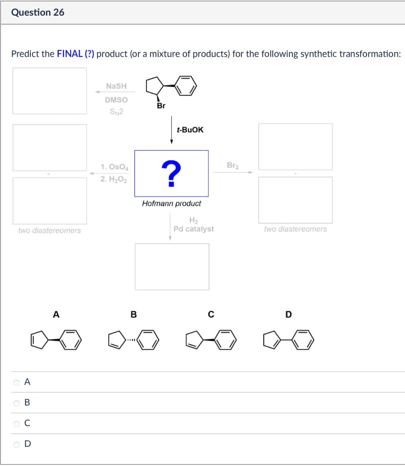 Question 26
Predict the FINAL (?) product (or a mixture of products) for the following synthetic transformation:
two diastereomers
NaSH
DMSO
Br
SN2
t-BuOK
1. OsO4
2. H₂O2
?
Br2
Hofmann product
Н2
Pd catalyst
two diastereomers
A
B
C
D
20 2020 20
A
B
C
D