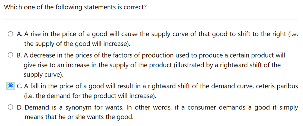 Which one of the following statements is correct?
A. A rise in the price of a good will cause the supply curve of that good to shift to the right (i.e.
the supply of the good will increase).
O B. A decrease in the prices of the factors of production used to produce a certain product will
give rise to an increase in the supply of the product (illustrated by a rightward shift of the
supply curve).
O C. A fall in the price of a good will result in a rightward shift of the demand curve, ceteris paribus
(i.e. the demand for the product will increase).
O D. Demand is a synonym for wants. In other words, if a consumer demands a good it simply
means that he or she wants the good.
