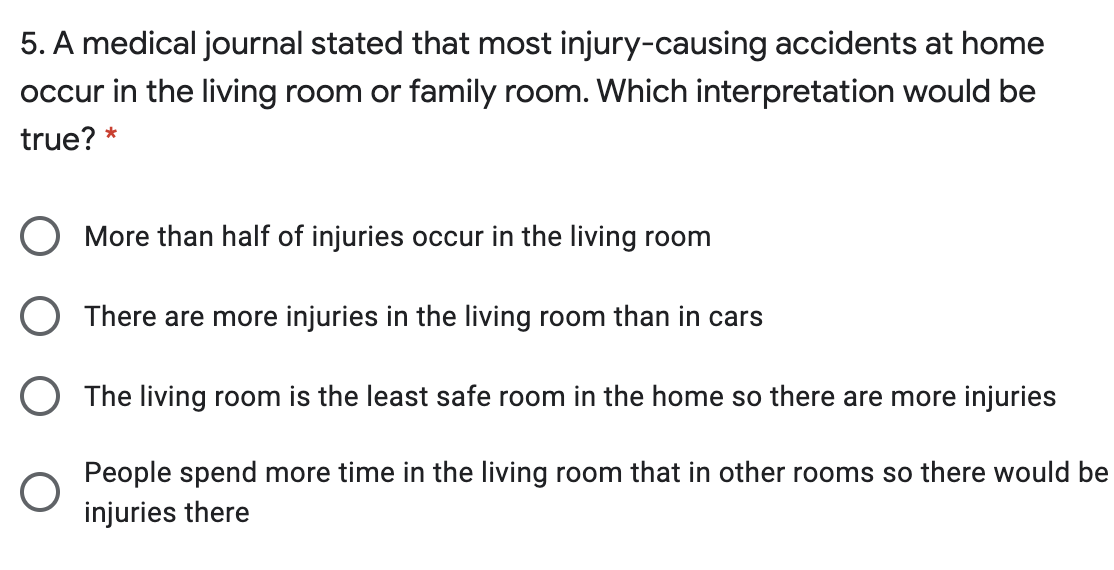 5. A medical journal stated that most injury-causing accidents at home
occur in the living room or family room. Which interpretation would be
true? *
O More than half of injuries occur in the living room
O There are more injuries in the living room than in cars
O The living room is the least safe room in the home so there are more injuries
People spend more time in the living room that in other rooms so there would be
injuries there
