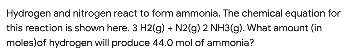 Hydrogen and nitrogen react to form ammonia. The chemical equation for
this reaction is shown here. 3 H2(g) + N2(g) 2 NH3(g). What amount (in
moles)of hydrogen will produce 44.0 mol of ammonia?
