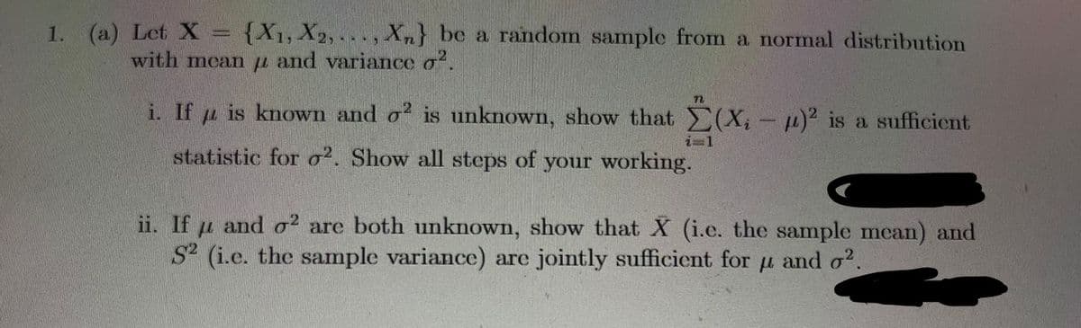 1. (a) Let X
{X1, X2, , Xn} be a random sample from a normal distribution
....
with mcan u and variance o.
i. If u is known and o? is unknown, show that (X, -p)² is a sufficient
i=1
statistic for o². Show all steps of your working.
ii. If u and o2 are both unknown, show that X (i.e. the sample mean) and
S (i.e. the sample variance) are jointly sufficient for u and o?.
