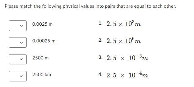 Please match the following physical values into pairs that are equal to each other.
0.0025 m
1. 2.5 x 103m
0.00025 m
2. 2.5 x 10°m
2500 m
3. 2.5 x 10-3m
2500 km
4. 2.5 x 10 4m
>
