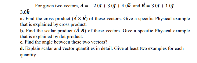 For given two vectors, Ā = -2.01 + 3.0f + 4.0k and B = 3.0î + 1.0j –
3.0k
a. Find the cross product (Ā x B) of these vectors. Give a specific Physical example
that is explained by cross product.
b. Find the scalar product (Ā. B) of these vectors. Give a specific Physical example
that is explained by dot product.
c. Find the angle between these two vectors?
d. Explain scalar and vector quantities in detail. Give at least two examples for each
quantity.
