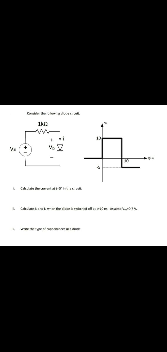 Consider the following diode circuit.
1kQ
Vs
10
Vs
VD
t(ns)
10
-5
i.
Calculate the current at t=0* in the circuit.
ii.
Calculate lş and IR when the diode is switched off at t=10 ns. Assume Von=0.7 V.
i.
Write the type of capacitances in a diode.
