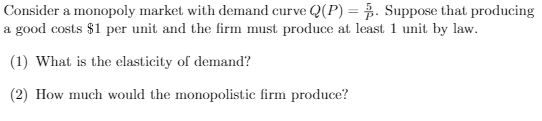 Consider a monopoly market with demand curve Q(P) = . Suppose that producing
a good costs $1 per unit and the firm must produce at least 1 unit by law.
(1) What is the elasticity of demand?
(2) How much would the monopolistic firm produce?
