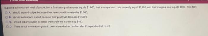 Suppoe at the curent level of production a frmts marginal revenue equalo $1,000, their average total costs curently equal $1,200, and their marginal cost equals S00, Tis firm
OA should expand output because their evenue will increase by $1.000,
OB. should not expand output because their profit will decrease by $200.
OC should expand output because their profit will increase by $100
OD. There is not information given to determine whether this firm should expand output or not
