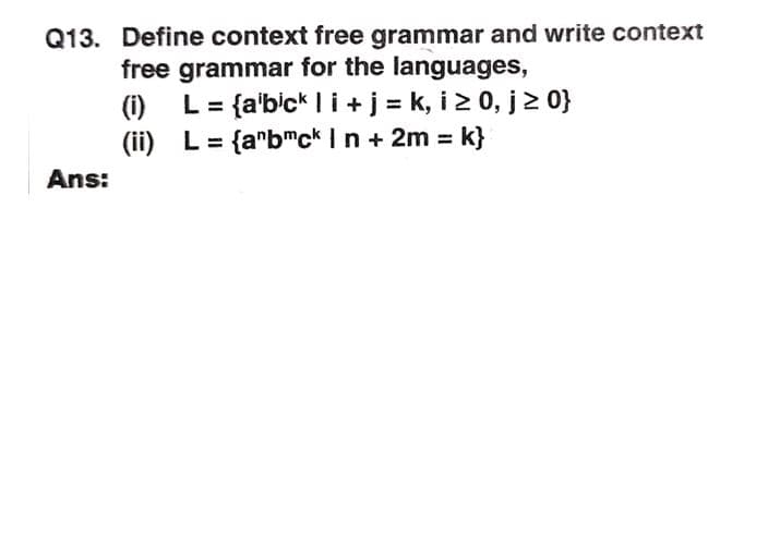 Q13. Define context free grammar and write context
free grammar for the languages,
(1)
L = {a'bick I i+ j = k, i2 0, j2 0}
(ii) L = {a"bmck In + 2m = k}
Ans:
