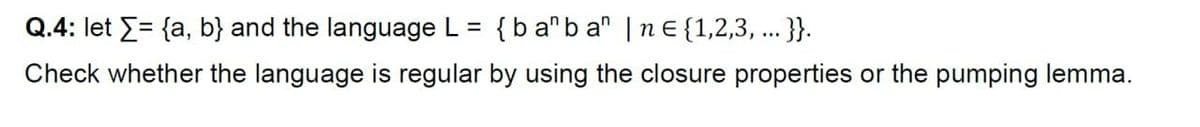 Q.4: let E= {a, b} and the language L = {b a"b a" |nE {1,2,3, .. }.
Check whether the language is regular by using the closure properties or the pumping lemma.
