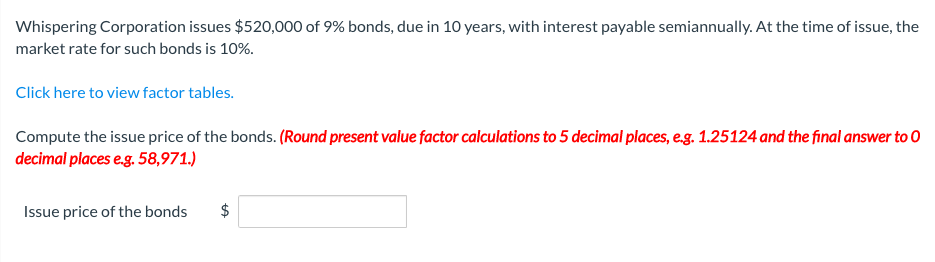 Whispering Corporation issues $520,000 of 9% bonds, due in 10 years, with interest payable semiannually. At the time of issue, the
market rate for such bonds is 10%.
Click here to view factor tables.
Compute the issue price of the bonds. (Round present value factor calculations to 5 decimal places, e.g. 1.25124 and the final answer to O
decimal places eg. 58,971.)
Issue price of the bonds
$
