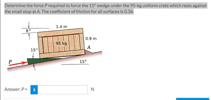 Determine the force P required to force the 15° wedge under the 95-kg uniform crate which rests against
the small stop at A. The coefficient of friction for all surfaces is 0.36.
P
8°
Answer: P =
15°
1.4 m
95 kg
0.9 m
A
15°
N