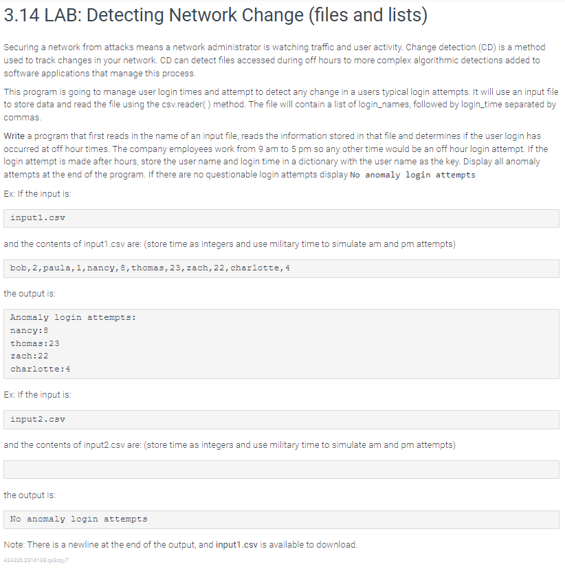 3.14 LAB: Detecting Network Change (files and lists)
Securing a network from attacks means a network administrator is watching traffic and user activity. Change detection (CD) is a method
used to track changes in your network. CD can detect files accessed during off hours to more complex algorithmic detections added to
software applications that manage this process.
This program is going to manage user login times and attempt to detect any change in a users typical login attempts. It will use an input file
to store data and read the file using the csv.reader() method. The file will contain a list of login_names, followed by login_time separated by
commas.
Write a program that first reads in the name of an input file, reads the information stored in that file and determines if the user login has
occurred at off hour times. The company employees work from 9 am to 5 pm so any other time would be an off hour login attempt. If the
login attempt is made after hours, store the user name and login time in a dictionary with the user name as the key. Display all anomaly
attempts at the end of the program. If there are no questionable login attempts display No anomaly login attempts
Ex: If the input is:
input1.csv
and the contents of input1.csv are: (store time as integers and use military time to simulate am and pm attempts)
bob, 2, paula, 1, nancy, 8, thomas, 23, zach, 22, charlotte, 4
the output is:
Anomaly login attempts:
nancy: 8
thomas: 23
zach:22
charlotte: 4
Ex: If the input is:
input2.csv
and the contents of input2.csv are: (store time as integers and use military time to simulate am and pm attempts)
the output is:
No anomaly login attempts
Note: There is a newline at the end of the output, and input1.csv is available to download.
424226.2316138.qx3zqy7