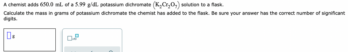 A chemist adds 650.0 mL of a 5.99 g/dL potassium dichromate (K,Cr,O,) solution to a flask.
Calculate the mass in grams of potassium dichromate the chemist has added to the flask. Be sure your answer has the correct number of significant
digits.
x10
