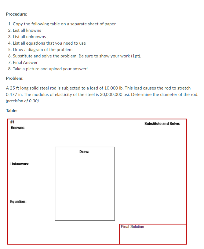 Procedure:
1. Copy the following table on a separate sheet of paper.
2. List all knowns
3. List all unknowns
4. List all equations that you need to use
5. Draw a diagram of the problem
6. Substitute and solve the problem. Be sure to show your work (1pt).
7. Final Answer
8. Take a picture and upload your answer!
Problem:
A 25 ft long solid steel rod is subjected to a load of 10,000 lb. This load causes the rod to stretch
0.477 in. The modulus of elasticity of the steel is 30,000,000 psi. Determine the diameter of the rod.
(precision of 0.00)
Table:
#1
Substitute and Solve:
Knowns:
Draw:
Unknowns:
Equation:
Final Solution
