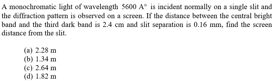 A monochromatic light of wavelength 5600 A° is incident normally on a single slit and
the diffraction pattern is observed on a screen. If the distance between the central bright
band and the third dark band is 2.4 cm and slit separation is 0.16 mm, find the screen
distance from the slit.
(а) 2.28 m
(b) 1.34 m
(с) 2.64 m
(d) 1.82 m
