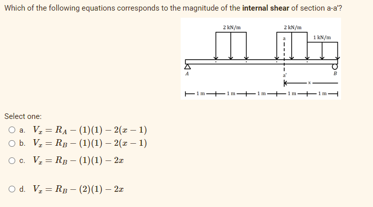Which of the following equations corresponds to the magnitude of the internal shear of section a-a'?
2 kN/m
2 kN/m
1 kN/m
A
B
a'
E1m + 1m
+1m
1 m
1mH
Select one:
Оа. V, 3 RA - (1)(1) — 2(z — 1)
o b. V, — Rв — (1)(1) — 2(г — 1)
Ос. V, — Rв — (1)(1) — 2
O d. Vz = RB – (2)(1) – 2x
