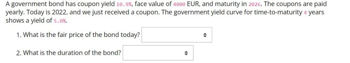 A government bond has coupon yield 10.9%, face value of 4000 EUR, and maturity in 2026. The coupons are paid
yearly. Today is 2022, and we just received a coupon. The government yield curve for time-to-maturity 4 years
shows a yield of 5.0%.
1. What is the fair price of the bond today?
◆
2. What is the duration of the bond?