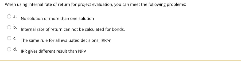 When using internal rate of return for project evaluation, you can meet the following problems:
a.
No solution or more than one solution
b.
Internal rate of return can not be calculated for bonds.
C.
The same rule for all evaluated decisions: IRR>r
d.
IRR gives different result than NPV