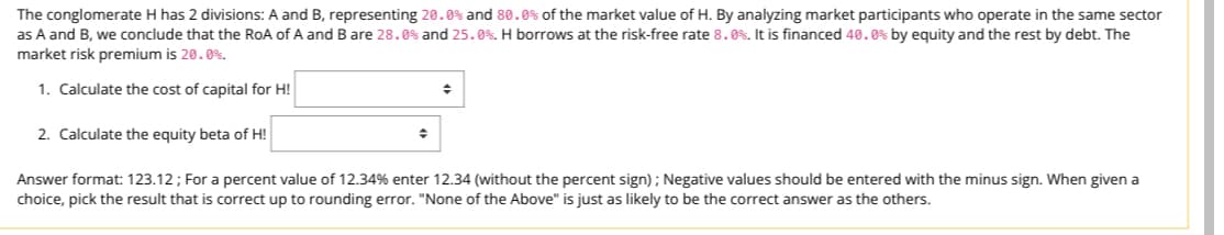 The conglomerate H has 2 divisions: A and B, representing 20.0% and 80.0% of the market value of H. By analyzing market participants who operate in the same sector
as A and B, we conclude that the RoA of A and B are 28.0% and 25.0%. H borrows at the risk-free rate 8.0%. It is financed 40.0% by equity and the rest by debt. The
market risk premium is 20.0%.
1. Calculate the cost of capital for H!
+
2. Calculate the equity beta of H!
Answer format: 123.12; For a percent value of 12.34% enter 12.34 (without the percent sign); Negative values should be entered with the minus sign. When given a
choice, pick the result that is correct up to rounding error. "None of the Above" is just as likely to be the correct answer as the others.
