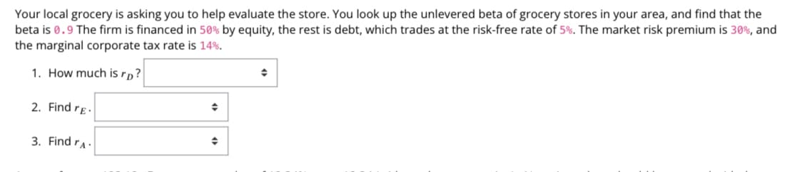 Your local grocery is asking you to help evaluate the store. You look up the unlevered beta of grocery stores in your area, and find that the
beta is 0.9 The firm is financed in 50% by equity, the rest is debt, which trades at the risk-free rate of 5%. The market risk premium is 30%, and
the marginal corporate tax rate is 14%.
→
1. How much is rp?
◆
2. Find re-
◆
3. Find A.