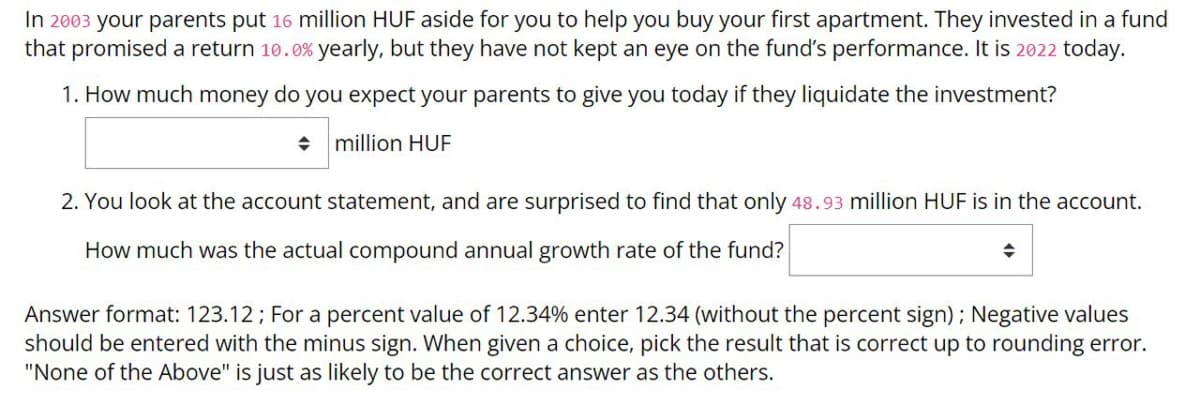 In 2003 your parents put 16 million HUF aside for you to help you buy your first apartment. They invested in a fund
that promised a return 10.0% yearly, but they have not kept an eye on the fund's performance. It is 2022 today.
1. How much money do you expect your parents to give you today if they liquidate the investment?
+ million HUF
2. You look at the account statement, and are surprised to find that only 48.93 million HUF is in the account.
How much was the actual compound annual growth rate of the fund?
Answer format: 123.12; For a percent value of 12.34% enter 12.34 (without the percent sign); Negative values
should be entered with the minus sign. When given a choice, pick the result that is correct up to rounding error.
"None of the Above" is just as likely to be the correct answer as the others.