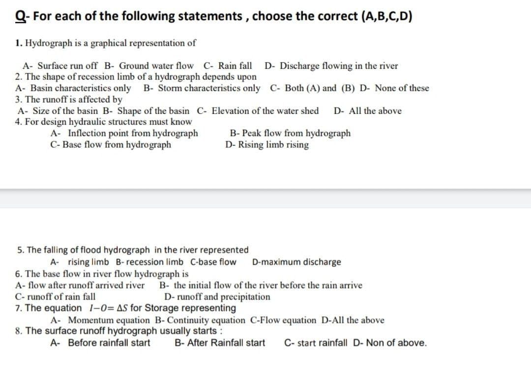 Q- For each of the following statements, choose the correct (A,B,C,D)
1. Hydrograph is a graphical representation of
A- Surface run off B- Ground water flow C- Rain fall
2. The shape of recession limb of a hydrograph depends upon
A- Basin characteristics only
3. The runoff is affected by
A- Size of the basin B- Shape of the basin C- Elevation of the water shed
4. For design hydraulic structures must know
D- Discharge flowing in the river
B- Storm characteristics only C- Both (A) and (B) D- None of these
D- All the above
A- Inflection point from hydrograph
C- Base flow from hydrograph
B- Peak flow from hydrograph
D- Rising limb rising
5. The falling of flood hydrograph in the river represented
A- rising limb B- recession limb C-base flow
D-maximum discharge
6. The base flow in river flow hydrograph is
A- flow after runoff arrived river
B- the initial flow of the river before the rain arrive
C- runoff of rain fall
7. The equation 1-0= AS for Storage representing
D- runoff and precipitation
A- Momentum equation B- Continuity equation C-Flow equation D-All the above
8. The surface runoff hydrograph usually starts :
A- Before rainfall start
B- After Rainfall start
C- start rainfall D- Non of above.
