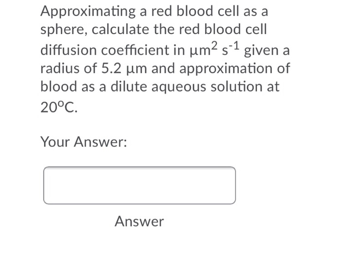 Approximating a red blood cell as a
sphere, calculate the red blood cell
diffusion coefficient in um2 s-1 given a
radius of 5.2 um and approximation of
blood as a dilute aqueous solution at
20°C.
Your Answer:
Answer
