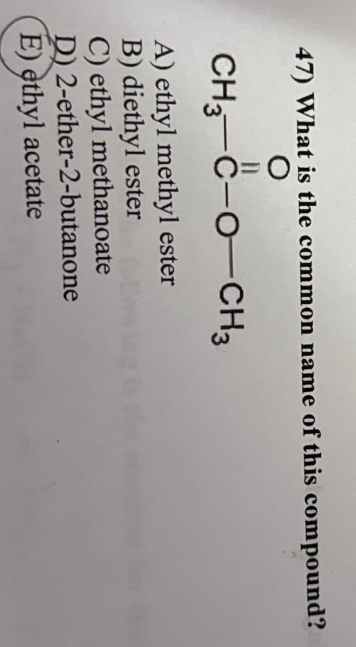 47) What is the common name of this compound?
n
CH3-C-O-CH3
A) ethyl methyl ester
B) diethyl ester
C) ethyl methanoate
D) 2-ether-2-butanone
E) ethyl acetate