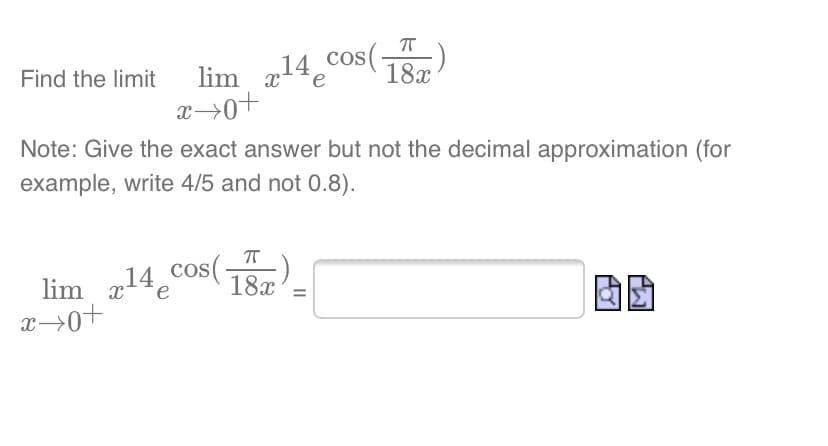cos(-
18x
lim x14e
lim x*
x>0+
Find the limit
e
Note: Give the exact answer but not the decimal approximation (for
example, write 4/5 and not 0.8).
lim 14 cos()
x→0+
lim xe
18x
II
