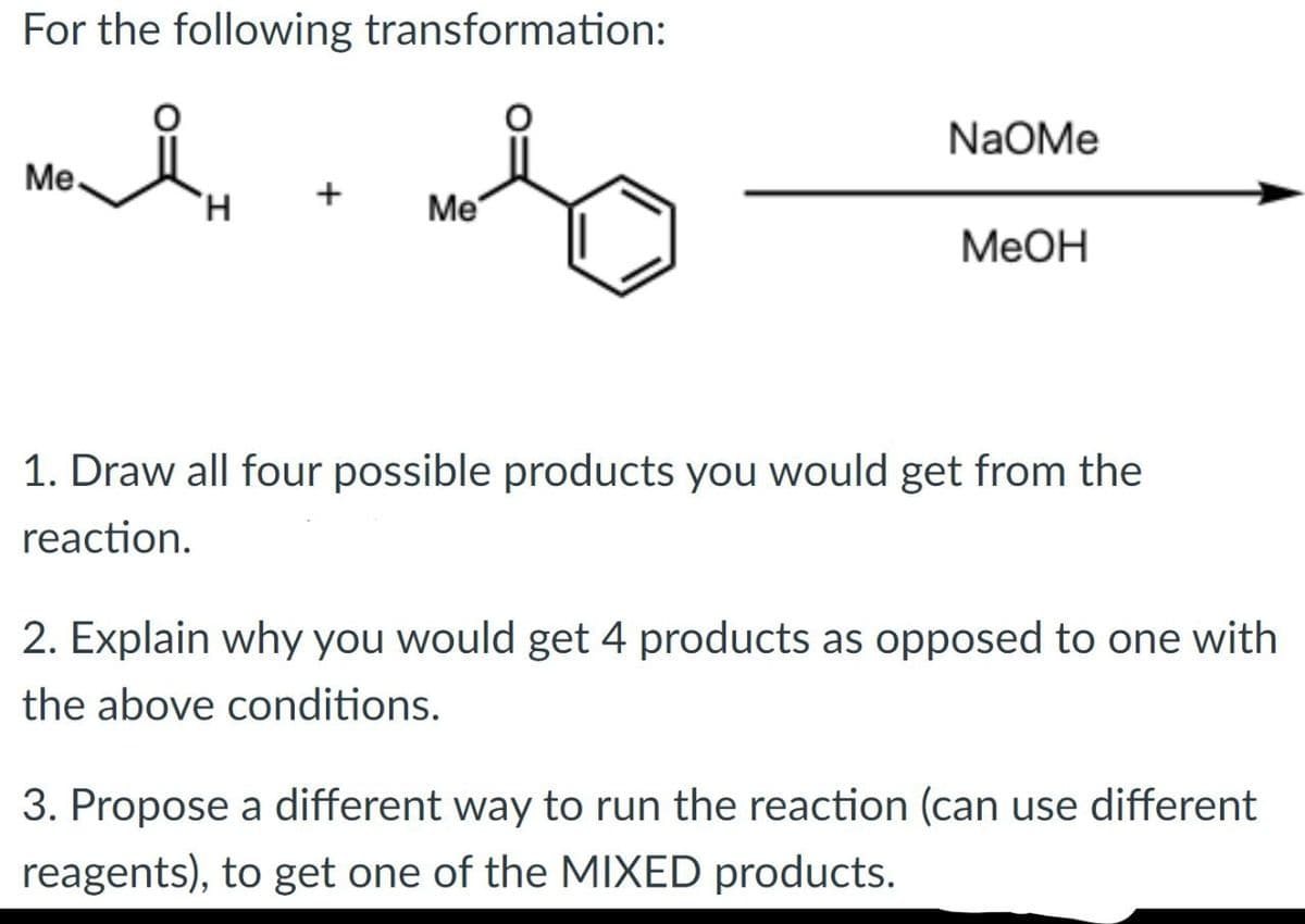 For the following transformation:
Me
моя
+
H
Me
NaOMe
MeOH
1. Draw all four possible products you would get from the
reaction.
2. Explain why you would get 4 products as opposed to one with
the above conditions.
3. Propose a different way to run the reaction (can use different
reagents), to get one of the MIXED products.