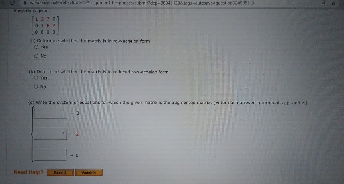 webassign.net/web/Student/Assignment-Responses/submit?dep=30041130&tags=autosave#question3249055_3
A matrix is given.
1270
0162
0000
(a) Determine whether the matrix is in row-echelon form.
O Yes
O No
(b) Determine whether the matrix is in reduced row-echelon form.
O Yes
O No
(c) Write the system of equations for which the given matrix is the augmented matrix. (Enter each answer in terms of x, y, and z.)
Need Help?
Read It
0
= 2
= 0
Watch It