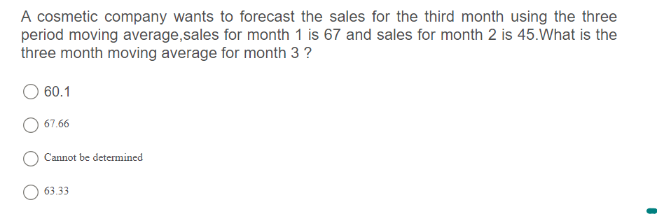 A cosmetic company wants to forecast the sales for the third month using the three
period moving average,sales for month 1 is 67 and sales for month 2 is 45.What is the
three month moving average for month 3 ?
60.1
67.66
Cannot be determined
63.33

