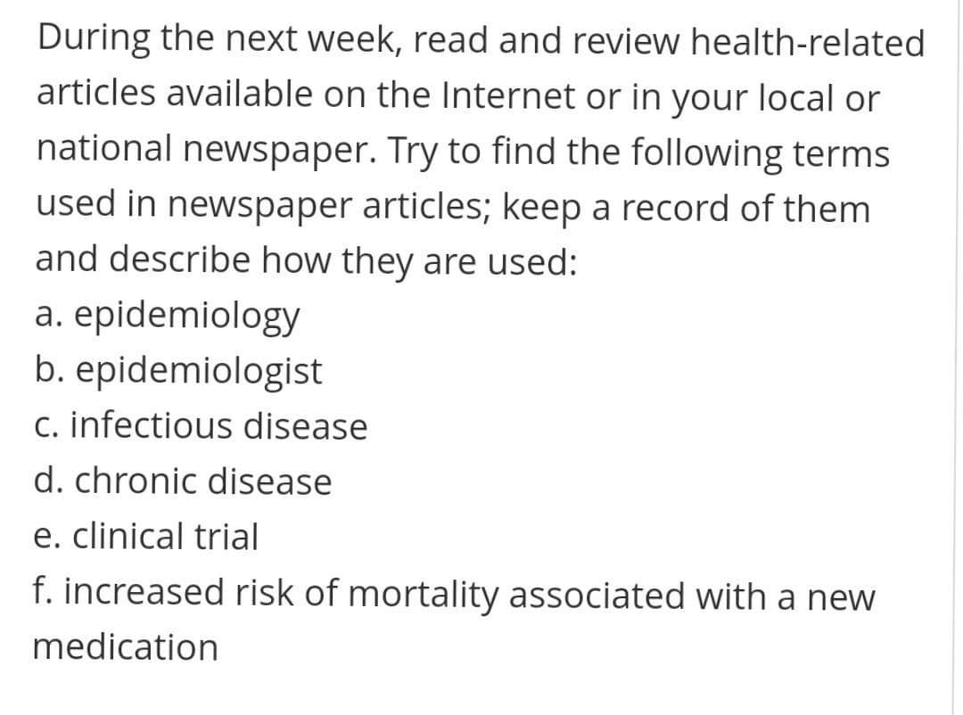 During the next week, read and review health-related
articles available on the Internet or in your local or
national newspaper. Try to find the following terms
used in newspaper articles; keep a record of them
and describe how they are used:
a. epidemiology
b. epidemiologist
c. infectious disease
d. chronic disease
e. clinical trial
f. increased risk of mortality associated with a new
medication
