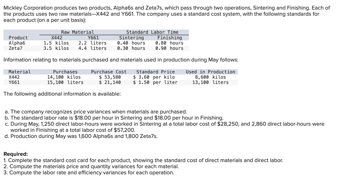 Mickley Corporation produces two products, Alpha6s and Zeta7s, which pass through two operations, Sintering and Finishing. Each of
the products uses two raw materials-X442 and Y661. The company uses a standard cost system, with the following standards for
each product (on a per unit basis):
Standard Labor Time
Sintering Finishing
0.40 hours 0.80 hours
0.30 hours 0.90 hours
Information relating to materials purchased and materials used in production during May follows:
Material
Standard Price
$ 3.60 per kilo
X442
Used in Production
8,600 kilos
13,100 liters
Y661
$ 1.50 per liter
Product
Alpha6
Zeta7
Raw Material
Y661
X442
1.5 kilos
3.5 kilos 4.4 liters
2.2 liters
Purchases
14,100 kilos
15,100 liters
Purchase Cost
$ 53,580
$ 21,140
The following additional information is available:
a. The company recognizes price variances when materials are purchased.
b. The standard labor rate is $18.00 per hour in Sintering and $18.00 per hour in Finishing.
c. During May, 1,250 direct labor-hours were worked in Sintering at a total labor cost of $28,250, and 2,860 direct labor-hours were
worked in Finishing at a total labor cost of $57,200.
d. Production during May was 1,600 Alpha6s and 1,800 Zeta7s.
Required:
1. Complete the standard cost card for each product, showing the standard cost of direct materials and direct labor.
2. Compute the materials price and quantity variances for each material.
3. Compute the labor rate and efficiency variances for each operation.