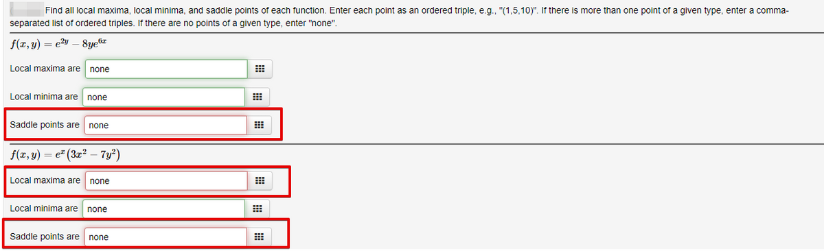 Find all local maxima, local minima, and saddle points of each function. Enter each point as an ordered triple, e.g., "(1,5,10)". If there is more than one point of a given type, enter a comma-
separated list of ordered triples. If there are no points of a given type, enter "none".
f(x, y) = e²y – 8ye6z
Local maxima are
none
Local minima are
none
Saddle points are
none
f(x, y) = e (3x² – 7y?)
Local maxima are
none
Local minima are none
Saddle points are
none
