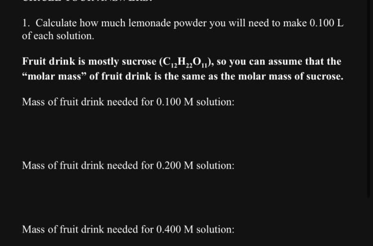 1. Calculate how much lemonade powder you will need to make 0.100 L
of each solution.
Fruit drink is mostly sucrose (C₁₂H₂O₁₁), so you can assume that the
"molar mass" of fruit drink is the same as the molar mass of sucrose.
Mass of fruit drink needed for 0.100 M solution:
Mass of fruit drink needed for 0.200 M solution:
Mass of fruit drink needed for 0.400 M solution: