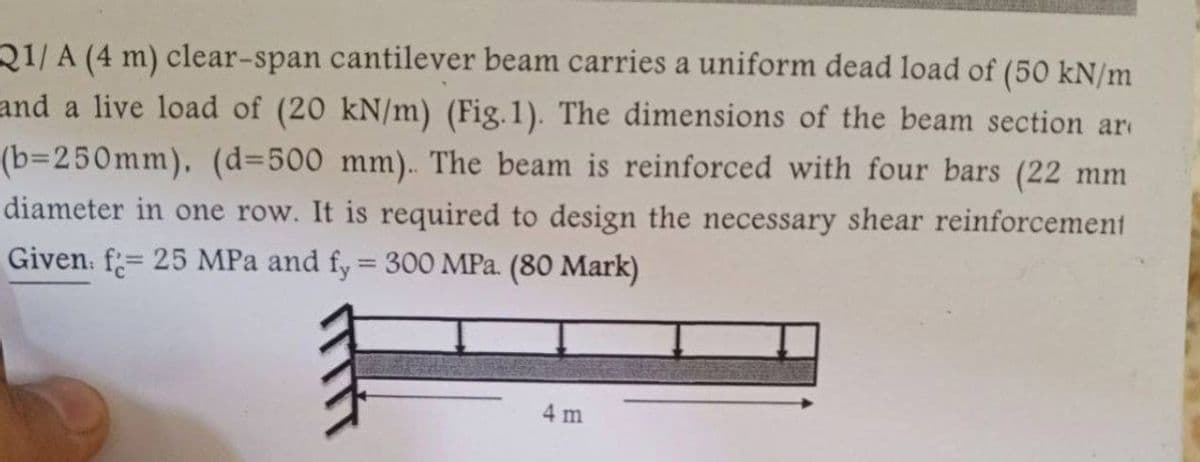 21/A (4 m) clear-span cantilever beam carries a uniform dead load of (50 kN/m
and a live load of (20 kN/m) (Fig. 1). The dimensions of the beam section ar
(b=250mm). (d=500 mm). The beam is reinforced with four bars (22 mm
diameter in one row. It is required to design the necessary shear reinforcement
Given: f=25 MPa and fy = 300 MPa. (80 Mark)
F
4 m
