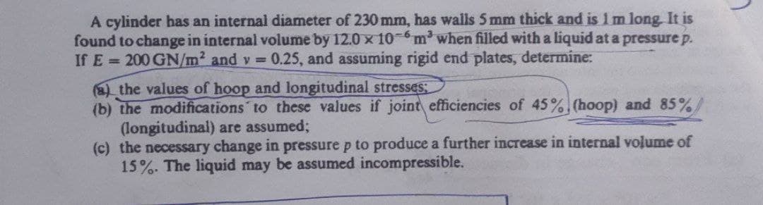 A cylinder has an internal diameter of 230 mm, has walls 5 mm thick and is 1 m long. It is
found to change in internal volume by 12.0 × 10-6 m³ when filled with a liquid at a pressure p.
If E=200 GN/m² and v = 0.25, and assuming rigid end plates, determine:
(a) the values of hoop and longitudinal stresses;
(b) the modifications to these values if joint efficiencies of 45% (hoop) and 85%
(longitudinal) are assumed;
(c) the necessary change in pressure p to produce a further increase in internal volume of
15%. The liquid may be assumed incompressible.