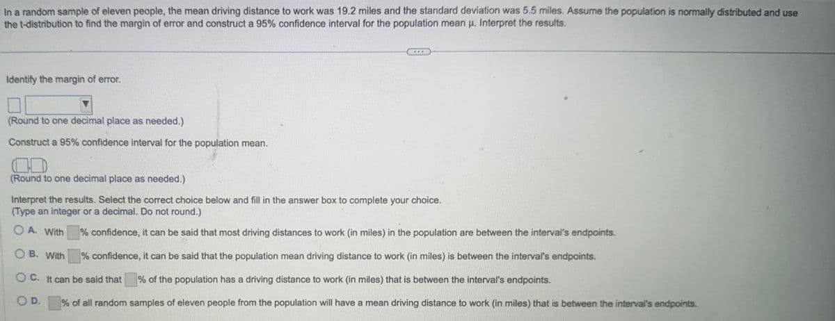 In a random sample of eleven people, the mean driving distance to work was 19.2 miles and the standard deviation was 5.5 miles. Assume the population is normally distributed and use
the t-distribution to find the margin of error and construct a 95% confidence interval for the population mean μ. Interpret the results.
Identify the margin of error.
(Round to one decimal place as needed.)
Construct a 95% confidence interval for the population mean.
(Round to one decimal place as needed.)
Interpret the results. Select the correct choice below and fill in the answer box to complete your choice.
(Type an integer or a decimal. Do not round.)
OA. With
OB. With
% confidence, it can be said that most driving distances to work (in miles) in the population are between the interval's endpoints.
% confidence, it can be said that the population mean driving distance to work (in miles) is between the interval's endpoints.
% of the population has a driving distance to work (in miles) that is between the interval's endpoints.
OC. It can be said that
OD.
% of all random samples of eleven people from the population will have a mean driving distance to work (in miles) that is between the interval's endpoints.